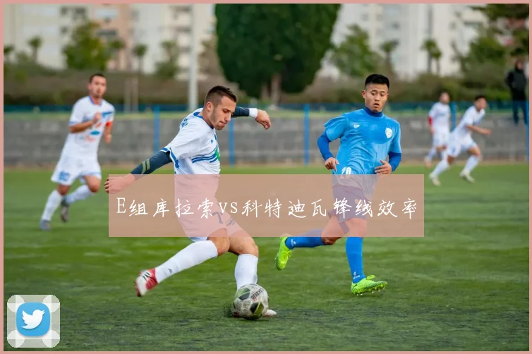 E组库拉索vs科特迪瓦锋线效率