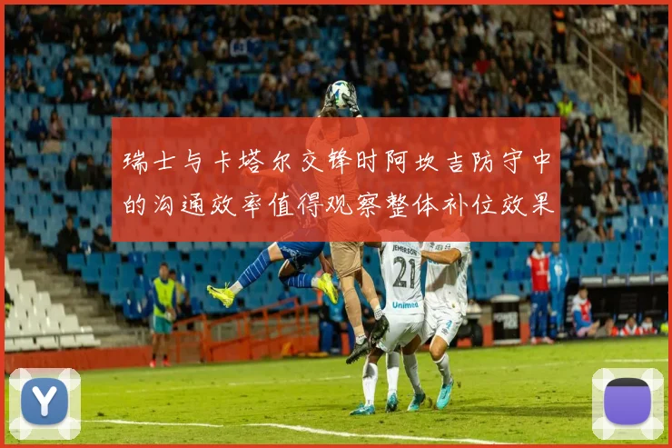瑞士与卡塔尔交锋时阿坎吉防守中的沟通效率值得观察整体补位效果