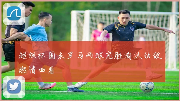 超级杯国米罗马两球完胜淘汰劲敌燃情回看