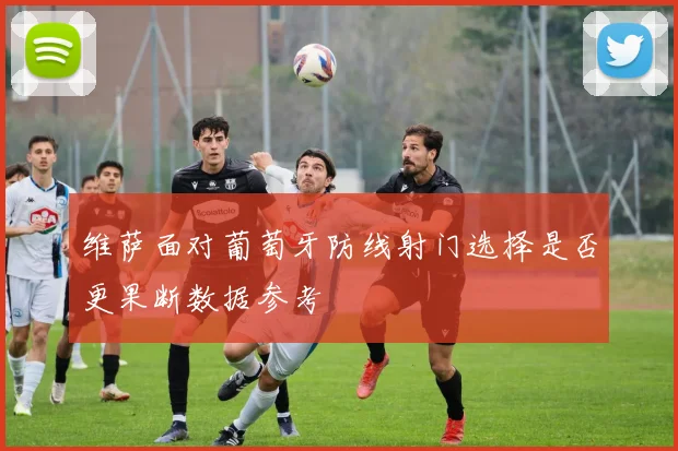 维萨面对葡萄牙防线射门选择是否更果断数据参考