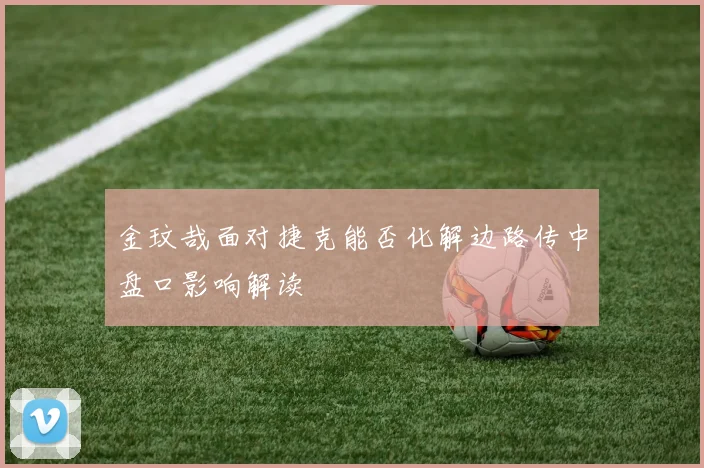 金玟哉面对捷克能否化解边路传中盘口影响解读