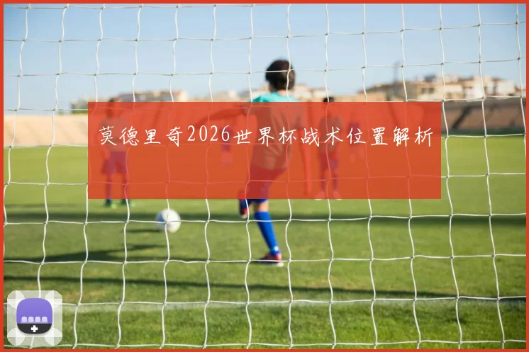 莫德里奇2026世界杯战术位置解析