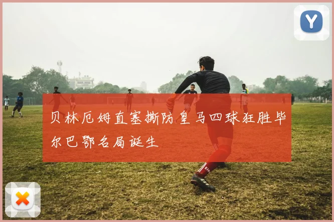 贝林厄姆直塞撕防皇马四球狂胜毕尔巴鄂名局诞生