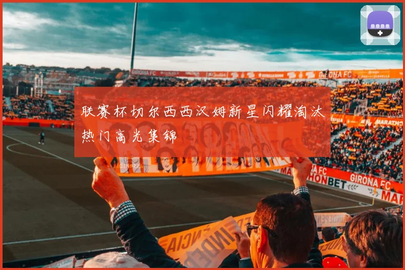 联赛杯切尔西西汉姆新星闪耀淘汰热门高光集锦
