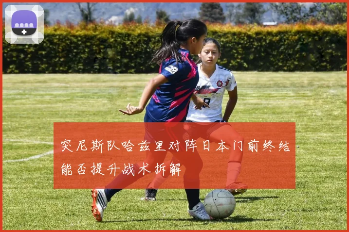 突尼斯队哈兹里对阵日本门前终结能否提升战术拆解