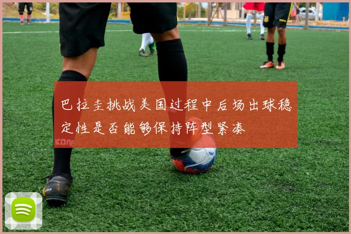 巴拉圭挑战美国过程中后场出球稳定性是否能够保持阵型紧凑