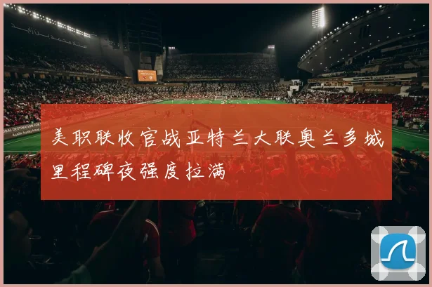 美职联收官战亚特兰大联奥兰多城里程碑夜强度拉满