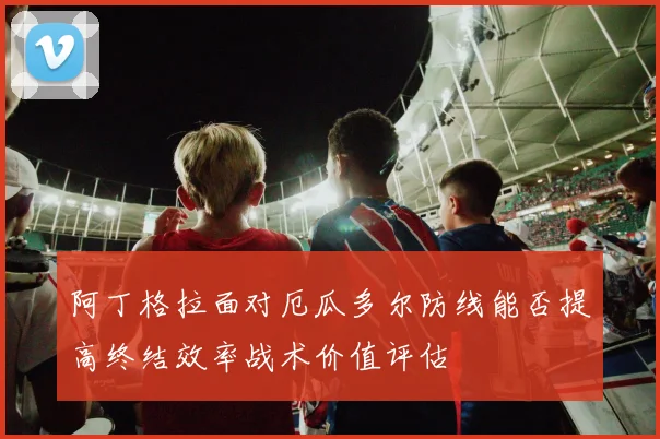 阿丁格拉面对厄瓜多尔防线能否提高终结效率战术价值评估