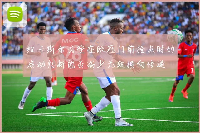 纽卡斯尔戈登在欧冠门前抢点时的启动判断能否减少无效横向传递