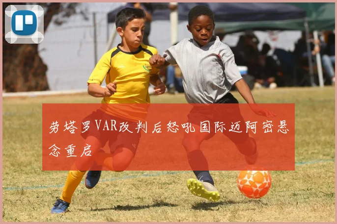 劳塔罗VAR改判后怒吼国际迈阿密悬念重启