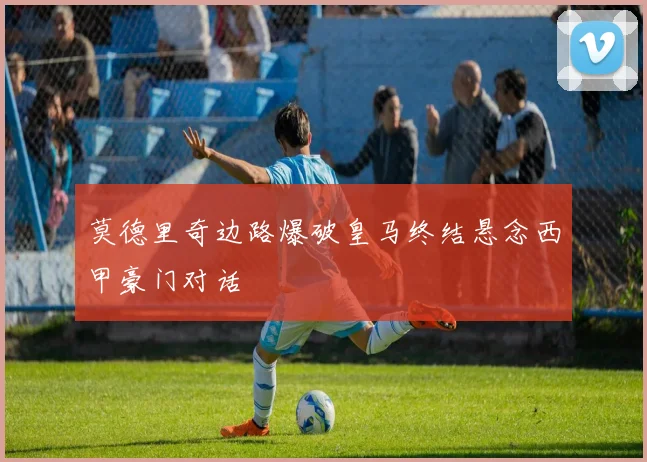 莫德里奇边路爆破皇马终结悬念西甲豪门对话