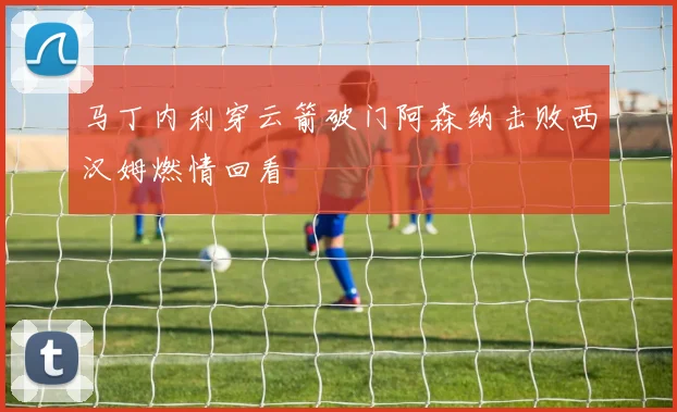 马丁内利穿云箭破门阿森纳击败西汉姆燃情回看