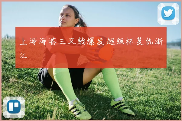 上海海港三叉戟爆发超级杯复仇浙江