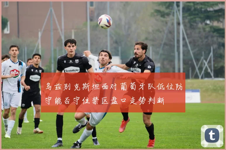 乌兹别克斯坦面对葡萄牙队低位防守能否守住禁区盘口走势判断
