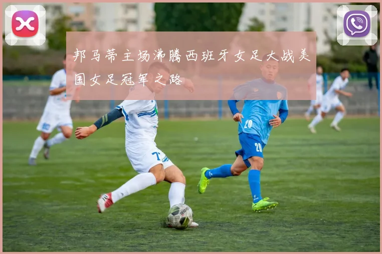 邦马蒂主场沸腾西班牙女足大战美国女足冠军之路