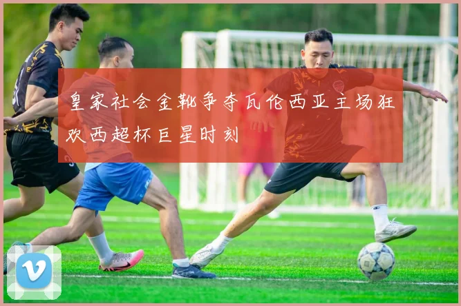 皇家社会金靴争夺瓦伦西亚主场狂欢西超杯巨星时刻