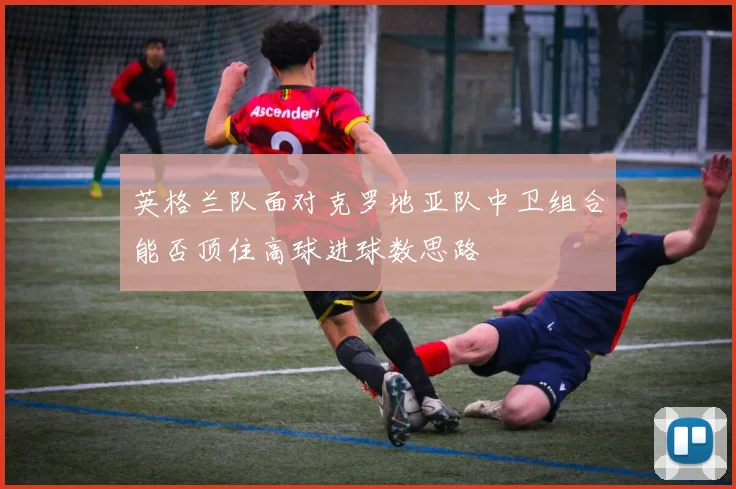 英格兰队面对克罗地亚队中卫组合能否顶住高球进球数思路