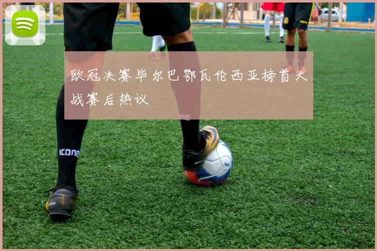 欧冠决赛毕尔巴鄂瓦伦西亚榜首大战赛后热议