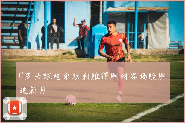 C罗头球绝杀助利雅得胜利客场险胜追新月