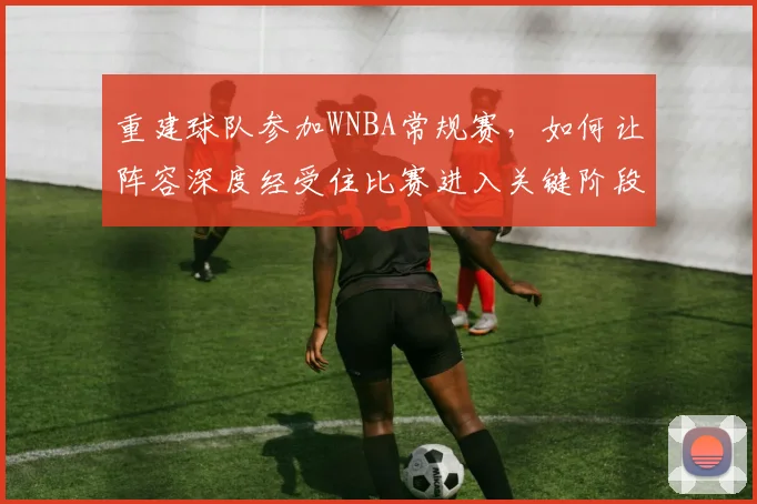 重建球队参加WNBA常规赛，如何让阵容深度经受住比赛进入关键阶段的考验