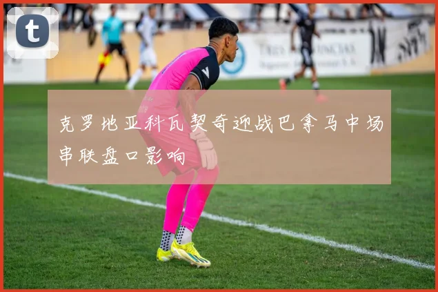 克罗地亚科瓦契奇迎战巴拿马中场串联盘口影响