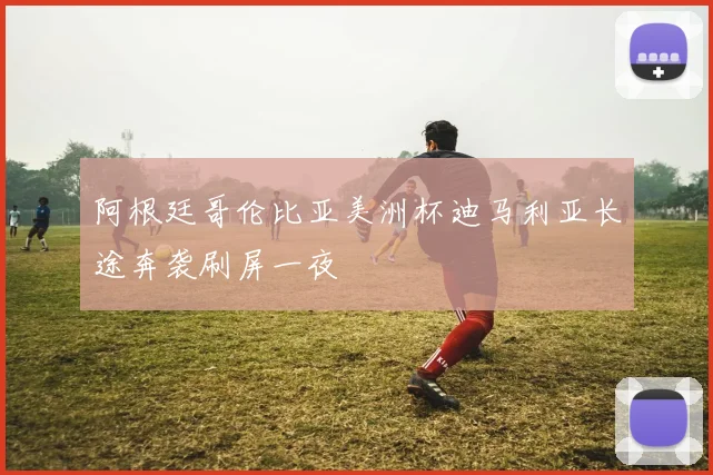阿根廷哥伦比亚美洲杯迪马利亚长途奔袭刷屏一夜
