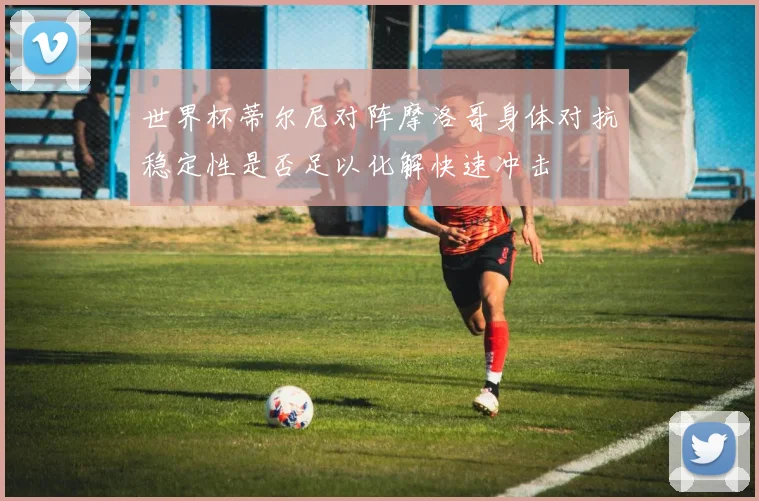 世界杯蒂尔尼对阵摩洛哥身体对抗稳定性是否足以化解快速冲击