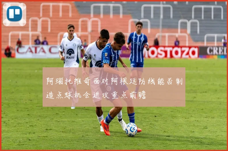 阿瑙托维奇面对阿根廷防线能否制造点球机会进攻重点前瞻