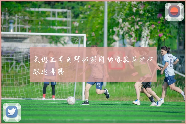 莫德里奇南野拓实同场爆发亚洲杯球迷沸腾