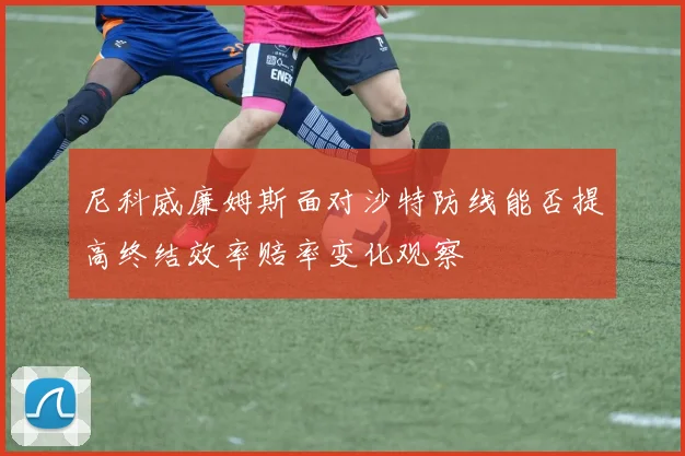 尼科威廉姆斯面对沙特防线能否提高终结效率赔率变化观察
