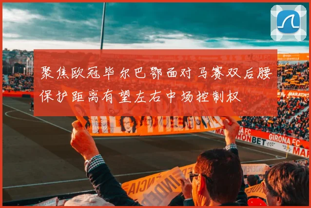 聚焦欧冠毕尔巴鄂面对马赛双后腰保护距离有望左右中场控制权