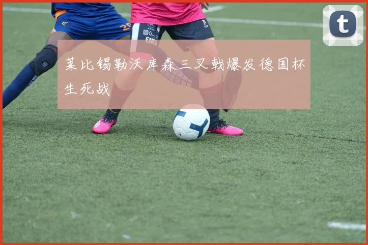 莱比锡勒沃库森三叉戟爆发德国杯生死战