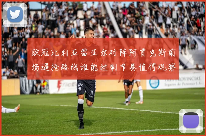 欧冠比利亚雷亚尔对阵阿贾克斯前场逼抢路线谁能控制节奏值得观察