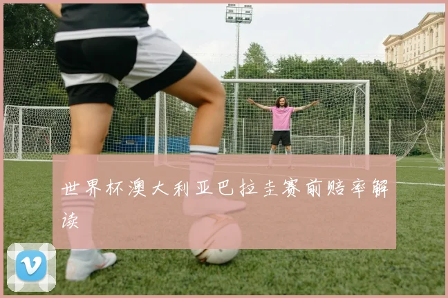 世界杯澳大利亚巴拉圭赛前赔率解读