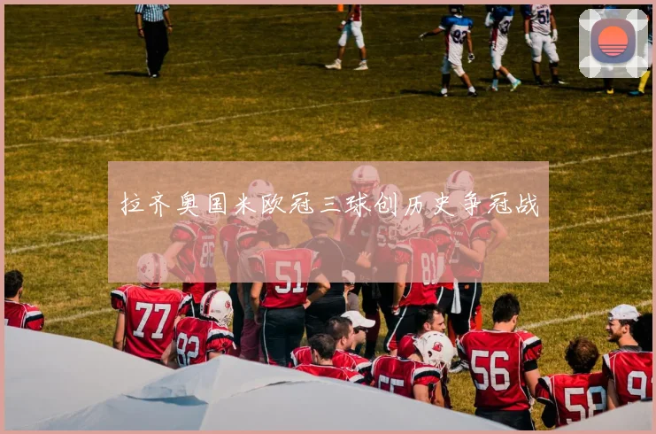 拉齐奥国米欧冠三球创历史争冠战