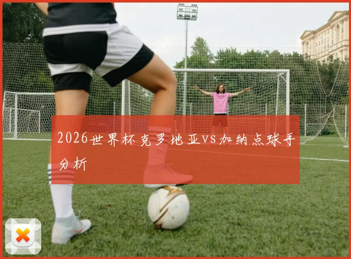 2026世界杯克罗地亚vs加纳点球手分析