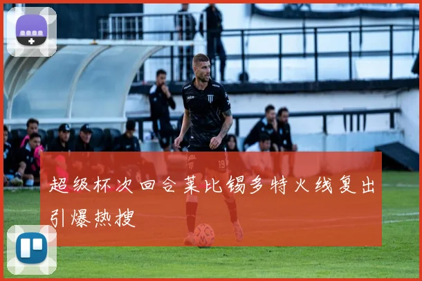 超级杯次回合莱比锡多特火线复出引爆热搜