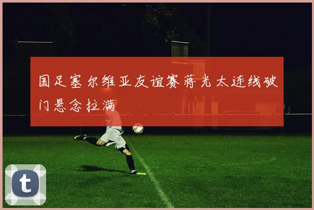 国足塞尔维亚友谊赛蒋光太连线破门悬念拉满