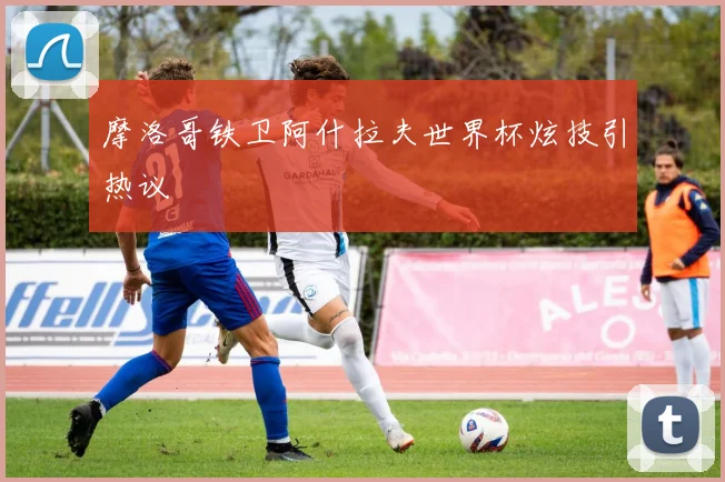 摩洛哥铁卫阿什拉夫世界杯炫技引热议