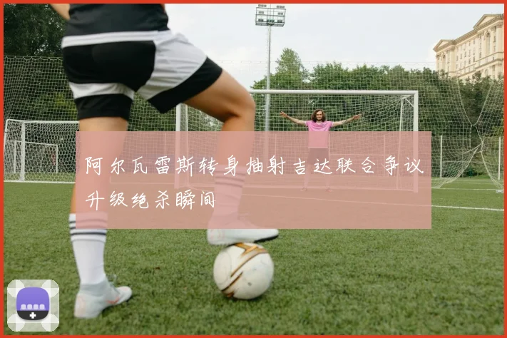 阿尔瓦雷斯转身抽射吉达联合争议升级绝杀瞬间