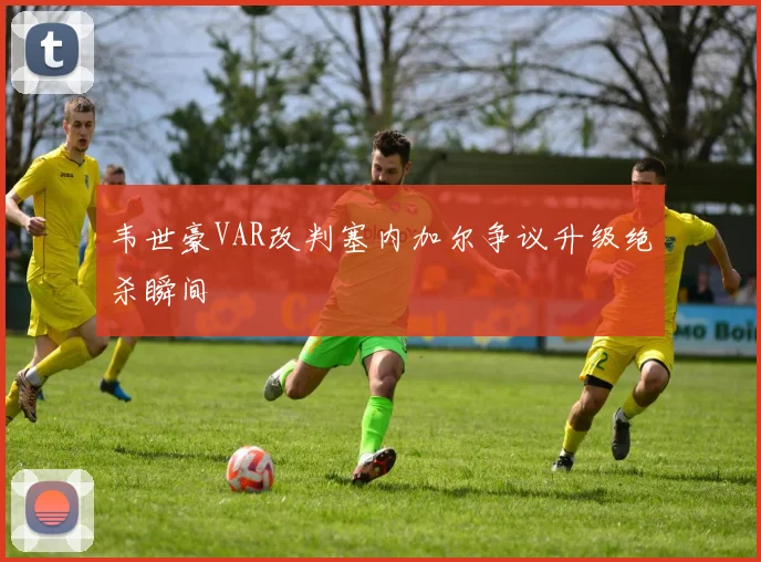 韦世豪VAR改判塞内加尔争议升级绝杀瞬间