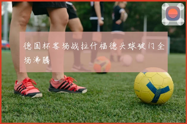 德国杯客场战拉什福德头球破门全场沸腾