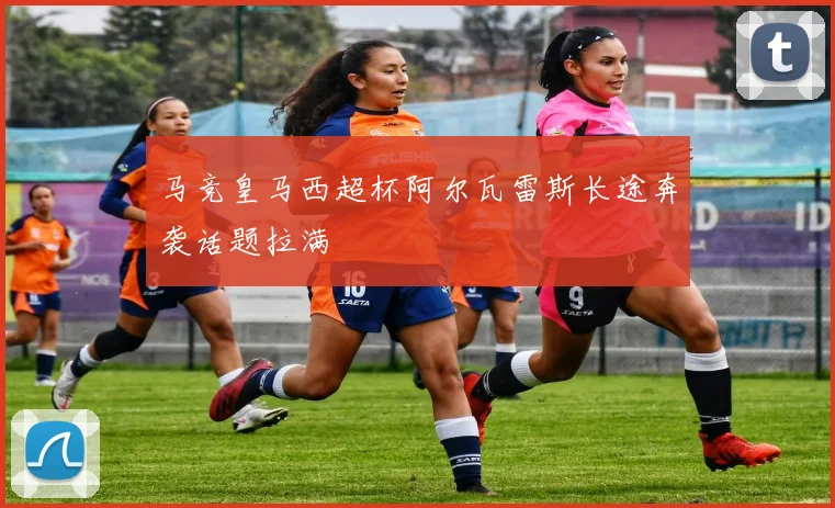 马竞皇马西超杯阿尔瓦雷斯长途奔袭话题拉满
