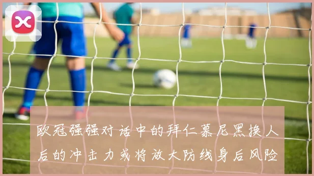 欧冠强强对话中的拜仁慕尼黑换人后的冲击力或将放大防线身后风险