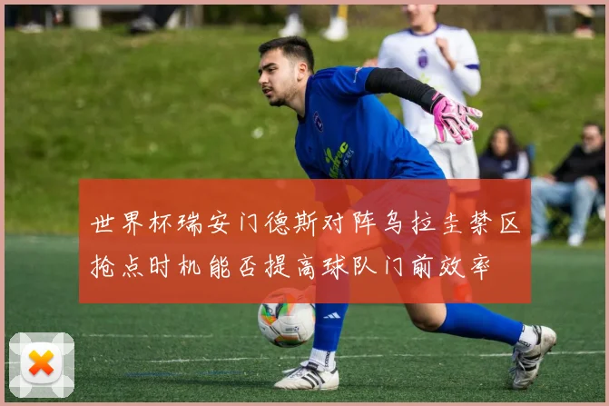 世界杯瑞安门德斯对阵乌拉圭禁区抢点时机能否提高球队门前效率