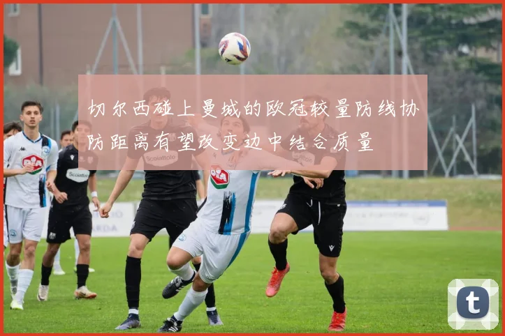 切尔西碰上曼城的欧冠较量防线协防距离有望改变边中结合质量