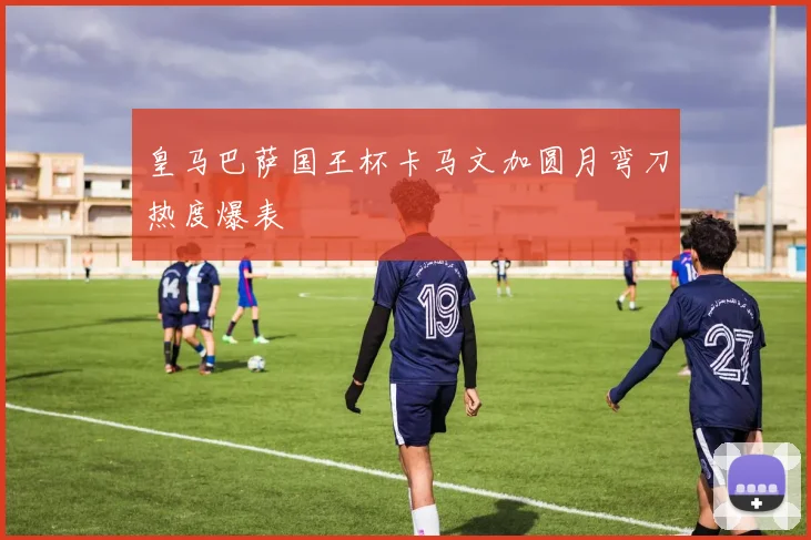 皇马巴萨国王杯卡马文加圆月弯刀热度爆表
