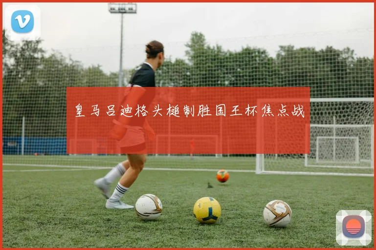 皇马吕迪格头槌制胜国王杯焦点战