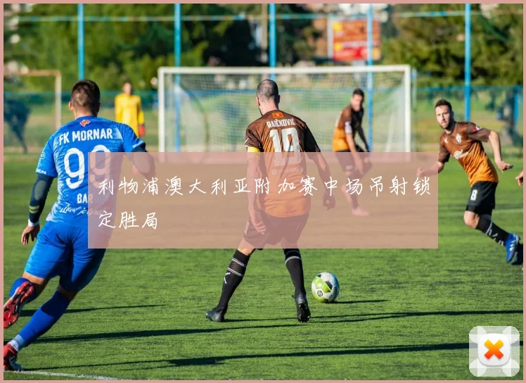 利物浦澳大利亚附加赛中场吊射锁定胜局