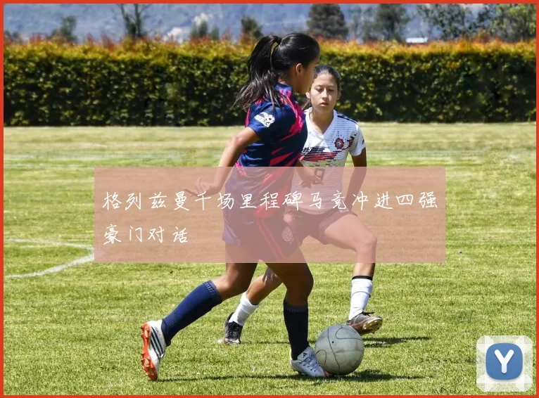 格列兹曼千场里程碑马竞冲进四强豪门对话
